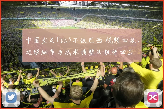 中国女足0比5不敌巴西 视频回放、进球细节与战术调整及教练回应