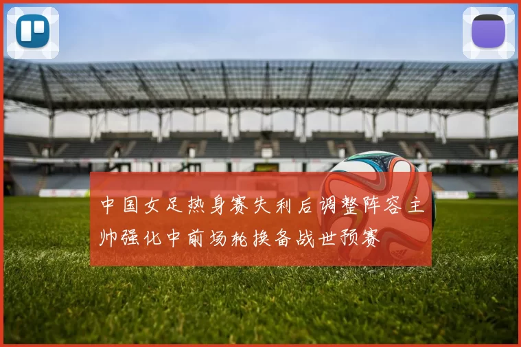 中国女足热身赛失利后调整阵容主帅强化中前场轮换备战世预赛