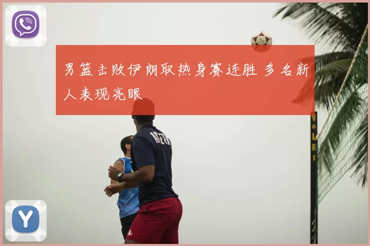 男篮击败伊朗取热身赛连胜 多名新人表现亮眼