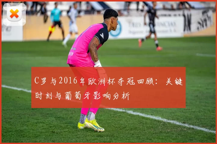 C罗与2016年欧洲杯夺冠回顾:关键时刻与葡萄牙影响分析