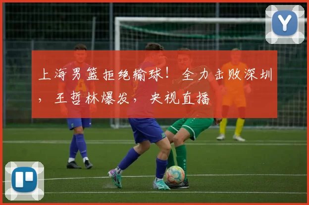 上海男篮拒绝输球！全力击败深圳，王哲林爆发，央视直播