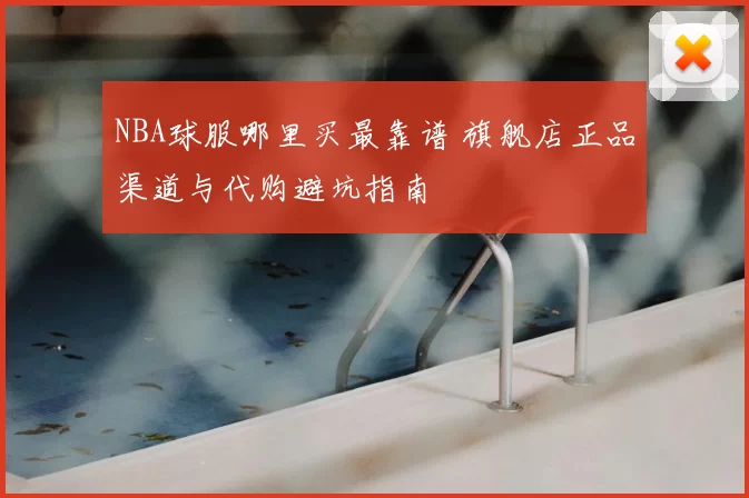 NBA球服哪里买最靠谱 旗舰店正品渠道与代购避坑指南