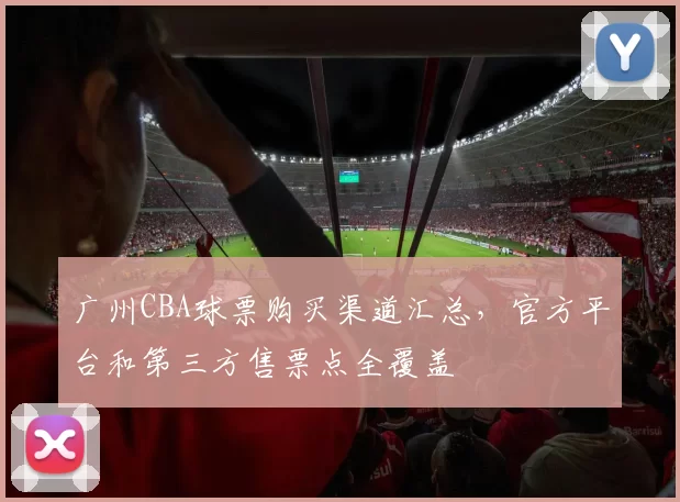 广州CBA球票购买渠道汇总，官方平台和第三方售票点全覆盖
