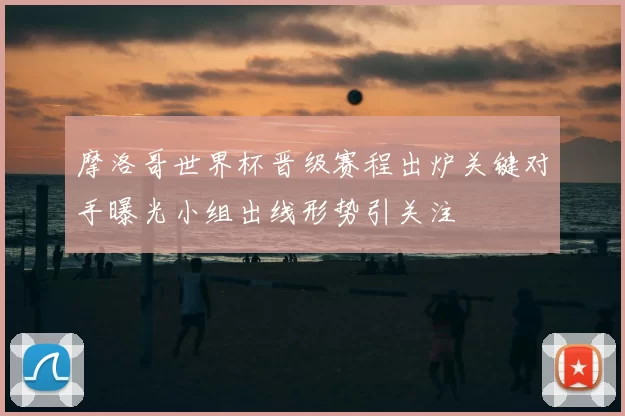 摩洛哥世界杯晋级赛程出炉关键对手曝光小组出线形势引关注