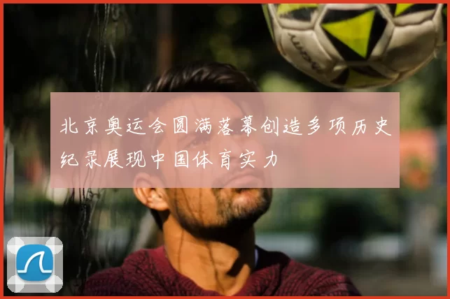 北京奥运会圆满落幕创造多项历史纪录展现中国体育实力