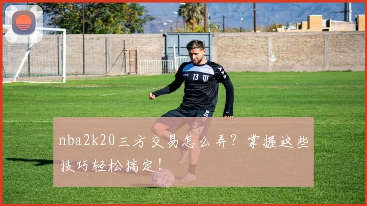 nba2k20三方交易怎么弄？掌握这些技巧轻松搞定！