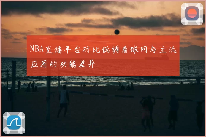 NBA直播平台对比低调看球网与主流应用的功能差异
