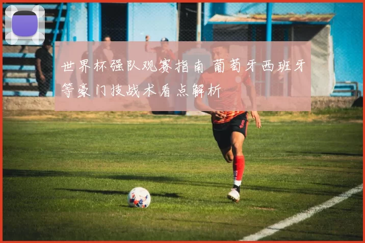 世界杯强队观赛指南 葡萄牙西班牙等豪门技战术看点解析