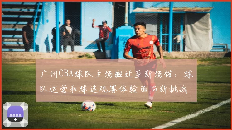 广州CBA球队主场搬迁至新场馆，球队运营和球迷观赛体验面临新挑战