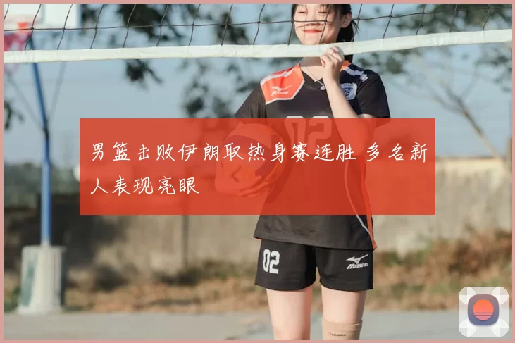 男篮击败伊朗取热身赛连胜 多名新人表现亮眼