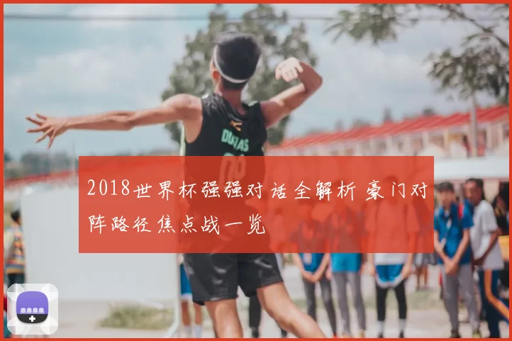 2018世界杯强强对话全解析 豪门对阵路径焦点战一览