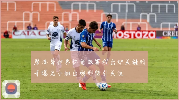 摩洛哥世界杯晋级赛程出炉关键对手曝光小组出线形势引关注