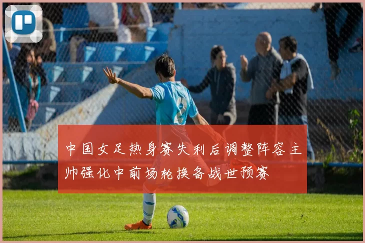 中国女足热身赛失利后调整阵容主帅强化中前场轮换备战世预赛