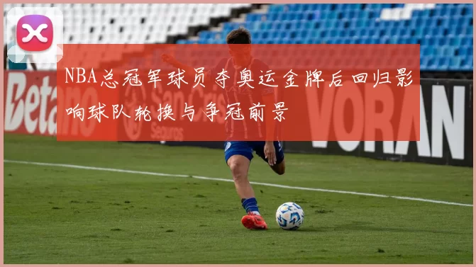 NBA总冠军球员夺奥运金牌后回归影响球队轮换与争冠前景