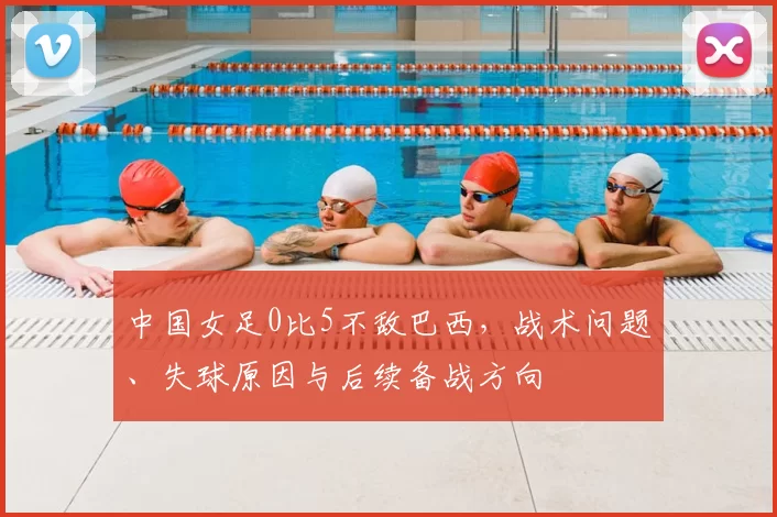 中国女足0比5不敌巴西，战术问题、失球原因与后续备战方向