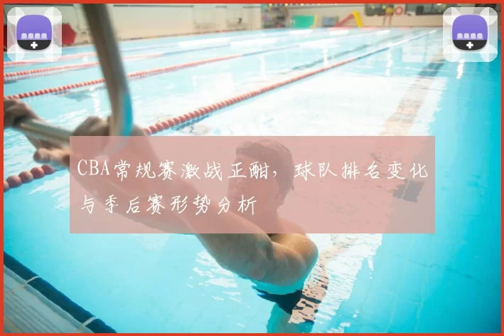 CBA常规赛激战正酣，球队排名变化与季后赛形势分析