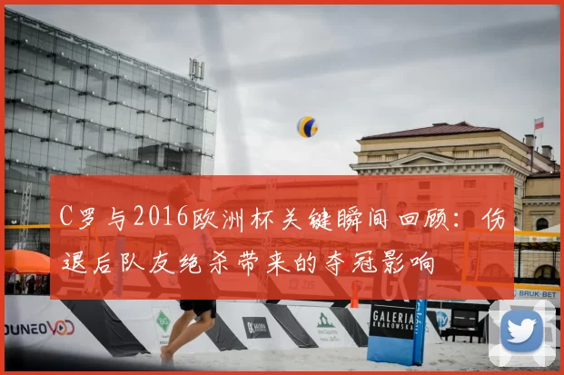 C罗与2016欧洲杯关键瞬间回顾:伤退后队友绝杀带来的夺冠影响