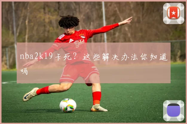 nba2k19卡死？这些解决办法你知道吗
