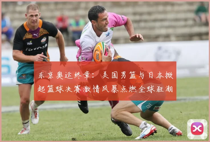 东京奥运终章：美国男篮与日本掀起篮球决赛激情风暴点燃全球狂潮