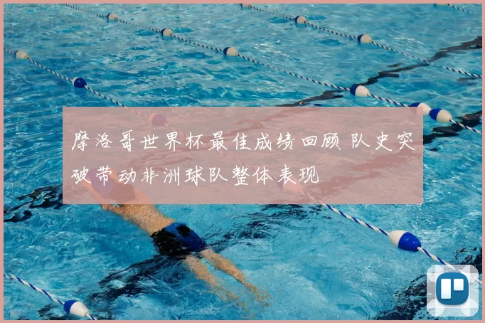 摩洛哥世界杯最佳成绩回顾 队史突破带动非洲球队整体表现