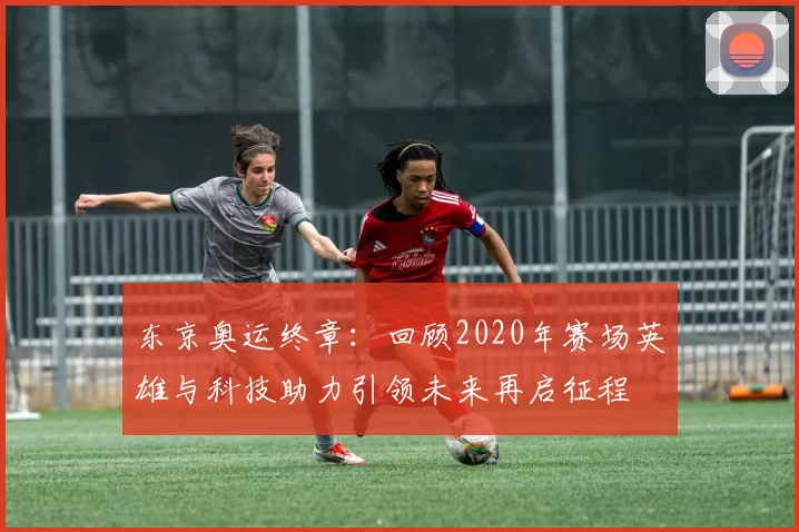 东京奥运终章:回顾2020年赛场英雄与科技助力引领未来再启征程