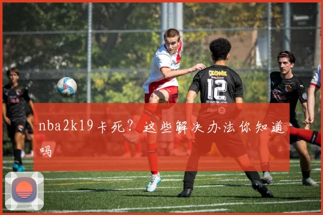 nba2k19卡死？这些解决办法你知道吗