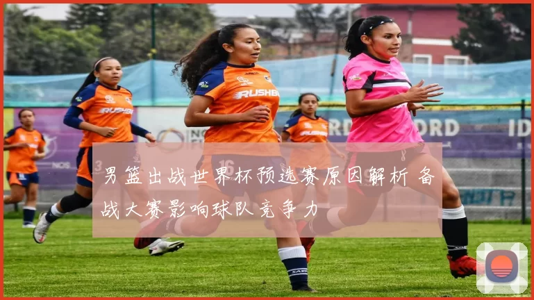 男篮出战世界杯预选赛原因解析 备战大赛影响球队竞争力