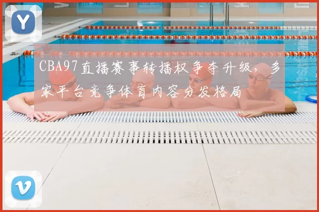 CBA97直播赛事转播权争夺升级，多家平台竞争体育内容分发格局