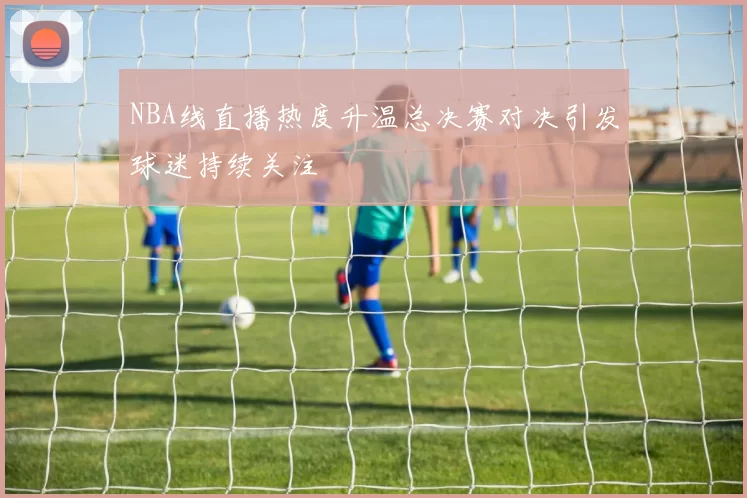 NBA线直播热度升温总决赛对决引发球迷持续关注