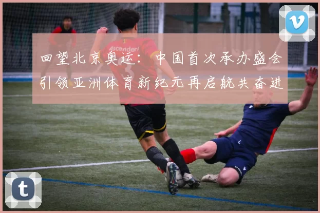 回望北京奥运：中国首次承办盛会引领亚洲体育新纪元再启航共奋进