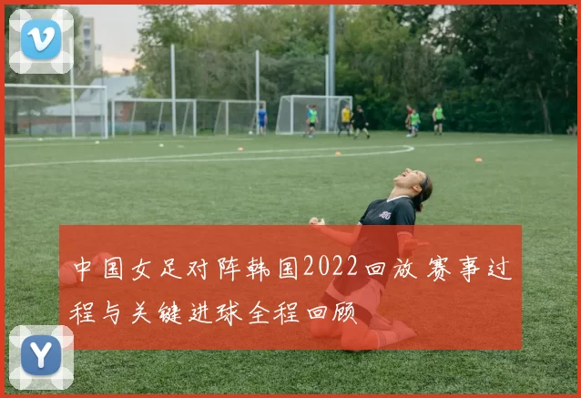 中国女足对阵韩国2022回放 赛事过程与关键进球全程回顾