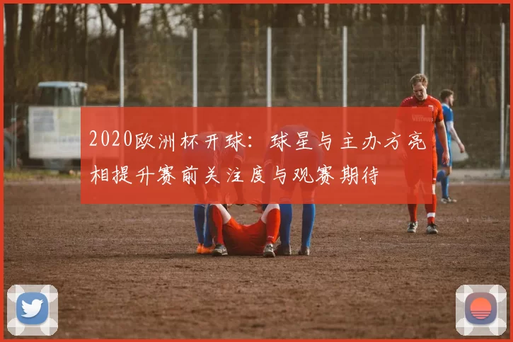 2020欧洲杯开球：球星与主办方亮相提升赛前关注度与观赛期待