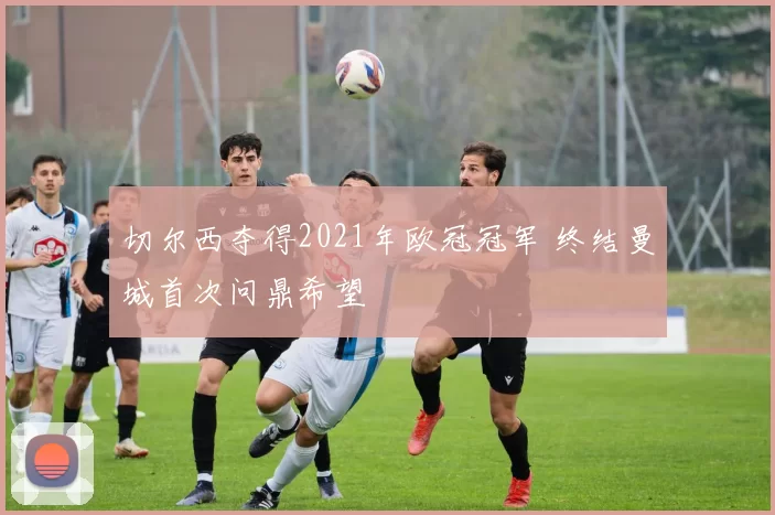 切尔西夺得2021年欧冠冠军 终结曼城首次问鼎希望