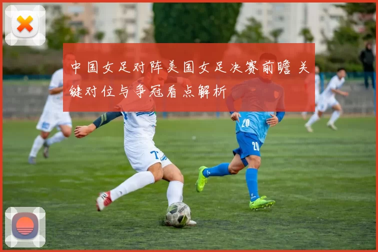 中国女足对阵美国女足决赛前瞻 关键对位与争冠看点解析