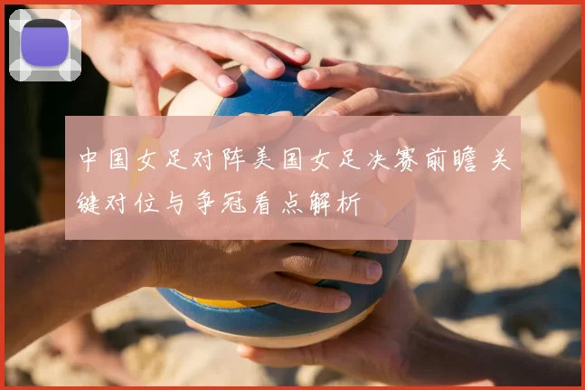 中国女足对阵美国女足决赛前瞻 关键对位与争冠看点解析