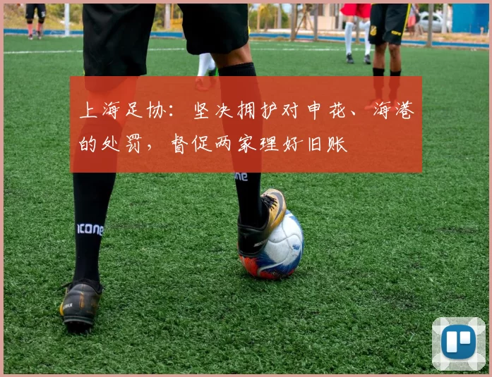 上海足协：坚决拥护对申花、海港的处罚，督促两家理好旧账