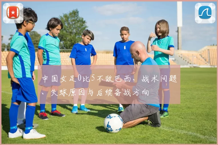 中国女足0比5不敌巴西,战术问题、失球原因与后续备战方向