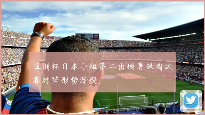 亚洲杯日本小组第二出线晋级淘汰赛对阵形势浮现